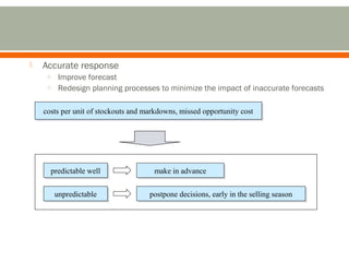  Accurate response 
o Improve forecast 
o Redesign planning processes to minimize the impact of inaccurate forecasts 
costs per unit of stockouts and markdowns, costs per unit of stockouts and markdowns, mmiisssseedd ooppppoorrttuunniittyy ccoosstt 
pprreeddiiccttaabbllee wweellll mmaakkee iinn aaddvvaannccee 
uunnpprreeddiiccttaabbllee ppoossttppoonnee ddeecciissiioonnss,, eeaarrllyy iinn tthhee sseelllliinngg sseeaassoonn 
 