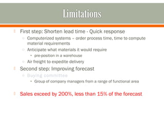  First step: Shorten lead time - Quick response 
o Computerized systems – order process time, time to compute 
material requirements 
o Anticipate what materials it would require 
• pre-position in a warehouse 
o Air freight to expedite delivery 
 Second step: Improving forecast 
o Buying committee 
• Group of company managers from a range of functional area 
 Sales exceed by 200%, less than 15% of the forecast 
 