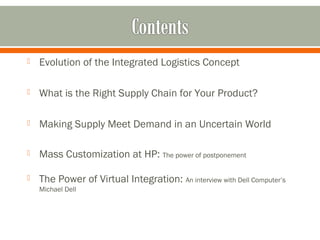  Evolution of the Integrated Logistics Concept 
 What is the Right Supply Chain for Your Product? 
 Making Supply Meet Demand in an Uncertain World 
 Mass Customization at HP: The power of postponement 
 The Power of Virtual Integration: An interview with Dell Computer’s 
Michael Dell 
 