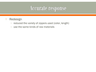  Redesign 
o reduced the variety of zippers used (color, length) 
o use the same kinds of raw materials 
 
