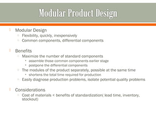  Modular Design 
o Flexibility, quickly, inexpensively 
o Common components, differential components 
 Benefits 
o Maximize the number of standard components 
• assemble those common components earlier stage 
• postpone the differential components 
o The modules of the product separately, possible at the same time 
• shortens the total time required for production 
o Easily diagnose production problems, isolate potential quality problems 
 Considerations 
o Cost of materials < benefits of standardization( lead time, inventory, 
stockout) 
 