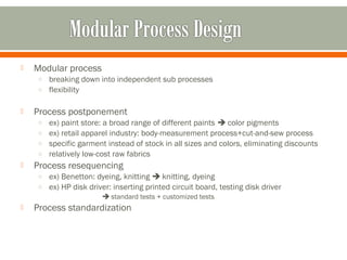  Modular process 
o breaking down into independent sub processes 
o flexibility 
 Process postponement 
o ex) paint store: a broad range of different paints  color pigments 
o ex) retail apparel industry: body-measurement process+cut-and-sew process 
o specific garment instead of stock in all sizes and colors, eliminating discounts 
o relatively low-cost raw fabrics 
 Process resequencing 
o ex) Benetton: dyeing, knitting  knitting, dyeing 
o ex) HP disk driver: inserting printed circuit board, testing disk driver 
 standard tests + customized tests 
 Process standardization 
 
