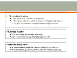  Physical distribution 
Post-World War 2 business management 
“The movement and handling of goods from the point of production 
to the point on production to the point of consumption or user” 
Business logistics 
Emerged during 1980s~1990s as strategy 
From raw material through finished goods inventory 
Materials Management 
All materials employed in the production of the finished product 
Inventory control, purchasing, traffic, materials handling, receiving 
 