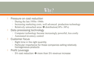  Pressure on cost reduction 
o During the late 1950s~1960s 
o Increasing marketing costs, well advanced production technology 
o Relatively untouched areas  distribution(10%~30%) 
 Data processing technology 
o Computer technology became increasingly powerful, less costly 
o Automated inventory control 
 Customer focus 
o Right time in the right quantity 
o Particular importance for those companies selling relatively 
homogeneous products 
 Profit Leverage 
o 5% cost reduction  more than 5% revenue increase 
 