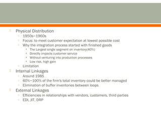  Physical Distribution 
o 1950s~1960s 
o Focus: to meet customer expectation at lowest possible cost 
o Why the integration process started with finished goods 
• The Largest single segment on inventory(40%) 
• Directly impacts customer service 
• Without venturing into production processes 
• Low risk, high gain 
o Limitation 
 Internal Linkages 
o Around 1985 
o 60%~100% of the firm's total inventory could be better managed 
o Elimination of buffer inventories between loops 
 External Linkages 
o Efficiencies in relationships with vendors, customers, third parties 
o EDI, JIT, DRP 
 