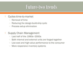  Cycles-time-to-market 
o Removal of time 
o Reducing the design-build-ship cycle 
o Process setup elimination 
 Supply Chain Management 
o Last half of the 1990s~2000s 
o Both internal and external units are forged together 
o Low-cost and high-value performance to the consumer 
o More responsive inventory systems 
 