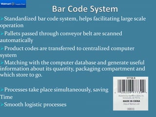 Standardized bar code system, helps facilitating large scale
operation
Pallets passed through conveyor belt are scanned
automatically
Product codes are transferred to centralized computer
system
Matching with the computer database and generate useful
information about its quantity, packaging compartment and
which store to go.
Processes take place simultaneously, saving
Time
Smooth logistic processes
 