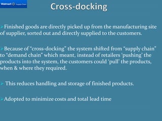 Finished goods are directly picked up from the manufacturing site
of supplier, sorted out and directly supplied to the customers.
Because of “cross-docking” the system shifted from “supply chain”
to “demand chain” which meant, instead of retailers ‘pushing’ the
products into the system, the customers could ‘pull’ the products,
when & where they required.
 This reduces handling and storage of finished products.
Adopted to minimize costs and total lead time
 