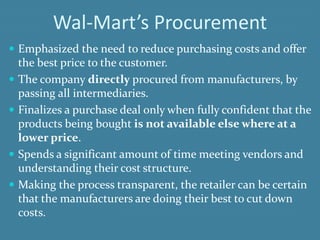 Wal-Mart’s Procurement
 Emphasized the need to reduce purchasing costs and offer
the best price to the customer.
 The company directly procured from manufacturers, by
passing all intermediaries.
 Finalizes a purchase deal only when fully confident that the
products being bought is not available else where at a
lower price.
 Spends a significant amount of time meeting vendors and
understanding their cost structure.
 Making the process transparent, the retailer can be certain
that the manufacturers are doing their best to cut down
costs.
 