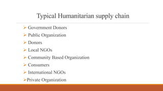 Typical Humanitarian supply chain
 Government Donors
 Public Organization
 Donors
 Local NGOs
 Community Based Organization
 Consumers
 International NGOs
Private Organization
 