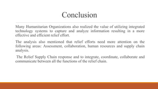 Conclusion
Many Humanitarian Organizations also realized the value of utilizing integrated
technology systems to capture and analyze information resulting in a more
effective and efficient relief effort.
The analysis also mentioned that relief efforts need more attention on the
following areas: Assessment, collaboration, human resources and supply chain
analysis.
The Relief Supply Chain response and to integrate, coordinate, collaborate and
communicate between all the functions of the relief chain.
 