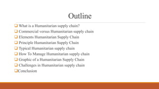 Outline
 What is a Humanitarian supply chain?
 Commercial versus Humanitarian supply chain
 Elements Humanitarian Supply Chain
 Principle Humanitarian Supply Chain
 Typical Humanitarian supply chain
 How To Manage Humanitarian supply chain
 Graphic of a Humanitarian Supply Chain
 Challenges in Humanitarian supply chain
Conclusion
 