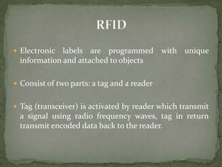  Electronic  labels are programmed with unique
  information and attached to objects

 Consist of two parts: a tag and a reader


 Tag (transceiver) is activated by reader which transmit
  a signal using radio frequency waves, tag in return
  transmit encoded data back to the reader.
 