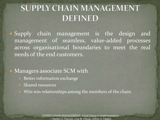  Supply  chain management is the design and
 management of seamless, value-added processes
 across organisational boundaries to meet the real
 needs of the end customers.

 Managers associate SCM with
    Better information exchange
    Shared resources
    Win-win relationships among the members of the chain.




              SUPPLY CHAIN MANAGEMENT, From Vision to Implementation
                   - Stanley E. Fawcett, Lisa M. Ellram, Jeffrey A. Ogden
 