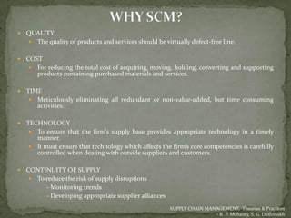    QUALITY
     The quality of products and services should be virtually defect-free line.


   COST
      For reducing the total cost of acquiring, moving, holding, converting and supporting
       products containing purchased materials and services.

   TIME
      Meticulously eliminating all redundant or non-value-added, but time consuming
       activities.

   TECHNOLOGY
      To ensure that the firm’s supply base provides appropriate technology in a timely
       manner.
      It must ensure that technology which affects the firm’s core competencies is carefully
       controlled when dealing with outside suppliers and customers.

   CONTINUITY OF SUPPLY
      To reduce the risk of supply disruptions
          - Monitoring trends
          - Developing appropriate supplier alliances
                                                        SUPPLY CHAIN MANAGEMENT, Theories & Practices
                                                                        - R. P. Mohanty, S. G. Deshmukh
 