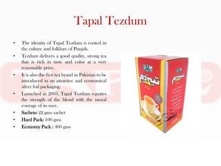 Tapal Tezdum
•   The identity of Tapal Tezdum is rooted in
    the culture and folklore of Punjab.
•   Tezdum delivers a good quality, strong tea
    that is rich in taste and color at a very
    reasonable price.
•   It is also the first tea brand in Pakistan to be
    introduced in an attractive and economical
    silver foil packaging.
•   Launched in 2003, Tapal Tezdum equates
    the strength of the blend with the moral
    courage of its user.
•   Sachets: 22 gms sachet
•   Hard Pack: 100 gms
•   Economy Pack : 400 gms
 