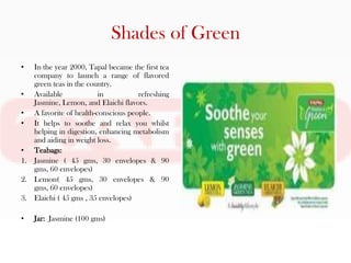 Shades of Green
•  In the year 2000, Tapal became the first tea
   company to launch a range of flavored
   green teas in the country.
• Available             in          refreshing
   Jasmine, Lemon, and Elaichi flavors.
• A favorite of health-conscious people.
• It helps to soothe and relax you whilst
   helping in digestion, enhancing metabolism
   and aiding in weight loss.
• Teabags:
1. Jasmine ( 45 gms, 30 envelopes & 90
   gms, 60 envelopes)
2. Lemon( 45 gms, 30 envelopes & 90
   gms, 60 envelopes)
3. Elaichi ( 45 gms , 35 envelopes)

•   Jar: Jasmine (100 gms)
 