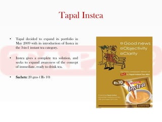 Tapal Instea

•   Tapal decided to expand its portfolio in
    May 2009 with its introduction of Instea in
    the 3-in-1 instant tea category.

•   Instea gives a complete tea solution, and
    seeks to expand awareness of the concept
    of immediate, ready to drink tea.

•   Sachets: 20 gms ( Rs 10)
 