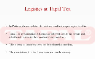 Logistics at Tapal Tea


• In Pakistan, the normal size of containers used in transporting tea is 40 feet.

• Tapal Tea gives initiatives & bonuses of different sorts to the owners and
  asks them to maximize their container’s size to 50 feet.

• This is done so that more stock can be delivered at one time.

• These containers feed the 6 warehouses across the country.
 