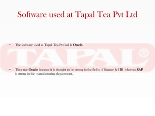 Software used at Tapal Tea Pvt Ltd


•   The software used at Tapal Tea Pvt Ltd is Oracle.




•   They use Oracle because it is thought to be strong in the fields of finance & HR whereas SAP
    is strong in the manufacturing department.
 