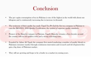 Conclusion
•   The per capita consumption of tea in Pakistan is one of the highest in the world with about one
    kilogram and is continuously increasing due to increase in demand.

•   The testimony of their quality has made Tapal Tea Pvt Ltd the first tea company in Pakistan to
    earn the ISO-9001: 2000 Quality Certification, the symbol of supreme quality standards.

•   Pioneer of the Danedar category in Pakistan, Tapal's Danedar remains a firm favorite around
    the country with its rich golden color and a strong refreshing taste.

•   Founded by Adam Ali Tapal, the company first started marketing a number of quality blends to
    Pakistani consumer market through continuous innovation and research and development they
    gain a big share of Pakistani market.

•   They still are growing and hope to be a leader in a market in coming years.
 