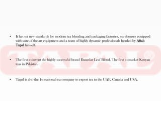•   It has set new standards for modern tea blending and packaging factories, warehouses equipped
    with state-of-the-art equipment and a team of highly dynamic professionals headed by Aftab
    Tapal himself.



•   The first to invent the highly successful brand Danedar Leaf Blend. The first to market Kenyan
    teas in Pakistan.



•   Tapal is also the 1st national tea company to export tea to the UAE, Canada and USA.
 