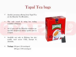 Tapal Tea bags
•   Another premium offering from Tapal Tea
    are the Danedar Tea Rounders.

•   The only round & string less teabag
    available in Pakistan.

•   At 2.5 gms each the Danedar rounders are
    specially designed to deliver quality taste in
    a teapot.

•   Available not only in Pakistan but also
    readily used across USA, Europe &
    Australia.

•   Teabags: 100 gms ( 50 envelopes)
             200 gms ( 100 envelopes)
 