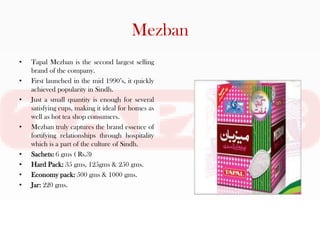 Mezban
•   Tapal Mezban is the second largest selling
    brand of the company.
•   First launched in the mid 1990’s, it quickly
    achieved popularity in Sindh.
•   Just a small quantity is enough for several
    satisfying cups, making it ideal for homes as
    well as hot tea shop consumers.
•   Mezban truly captures the brand essence of
    fortifying relationships through hospitality
    which is a part of the culture of Sindh.
•   Sachets: 6 gms ( Rs.3)
•   Hard Pack: 35 gms, 125gms & 250 gms.
•   Economy pack: 500 gms & 1000 gms.
•   Jar: 220 gms.
 