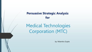 Medical Technologies
Corporation (MTC)
Persuasive Strategic Analysis
for
by: Nitanshu Gupta
 