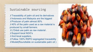Sustainable sourcing
✗Traceability of palm oil and its derivatives
✗Indonesia and Malaysia are the biggest
✗Producer of palm almost 80%
✗40% of the palm used as a raw material is
produced by small farmers.
✗L'Oréal use palm as raw material .
✗Support local NGO’s
✗And local suppliers.
✗Follow 100% RSPO segregated traceability
✗Model(Roundtable on sustainable palm oil )
10
 