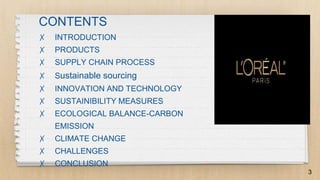 CONTENTS
✗ INTRODUCTION
✗ PRODUCTS
✗ SUPPLY CHAIN PROCESS
✗ Sustainable sourcing
✗ INNOVATION AND TECHNOLOGY
✗ SUSTAINIBILITY MEASURES
✗ ECOLOGICAL BALANCE-CARBON
EMISSION
✗ CLIMATE CHANGE
✗ CHALLENGES
✗ CONCLUSION
3
 