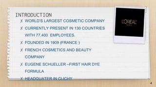 ✗ WORLD’S LARGEST COSMETIC COMPANY
✗ CURRENTLY PRESENT IN 130 COUNTRIES
WITH 77,400 EMPLOYEES.
✗ FOUNDED IN 1909 (FRANCE )
✗ FRENCH COSMETICS AND BEAUTY
COMPANY
✗ EUGENE SCHUELLER –FIRST HAIR DYE
FORMULA
✗ HEADQUATER IN CLICHY
4
INTRODUCTION
 