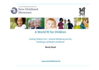  
	
  
	
  
A	
  World	
  ﬁt	
  for	
  Children	
  
	
  
Pu#ng	
  Children	
  First	
  -­‐	
  Societal	
  Wellbeing	
  and	
  the	
  
Challenges	
  of	
  Modern	
  Childhood	
  	
  
	
  
© Save Childhood Movement 2015
www.savechildhood.net
Wendy Ellyatt
 