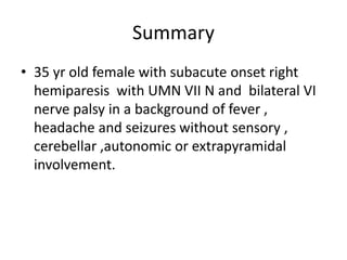 Summary
• 35 yr old female with subacute onset right
hemiparesis with UMN VII N and bilateral VI
nerve palsy in a background of fever ,
headache and seizures without sensory ,
cerebellar ,autonomic or extrapyramidal
involvement.
 