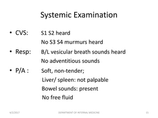 • CVS: S1 S2 heard
No S3 S4 murmurs heard
• Resp: B/L vesicular breath sounds heard
No adventitious sounds
• P/A : Soft, non-tender;
Liver/ spleen: not palpable
Bowel sounds: present
No free fluid
Systemic Examination
4/2/2017 15DEPARTMENT OF INTERNAL MEDICINE
 