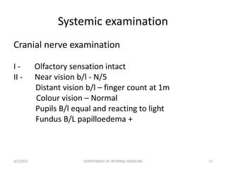 Systemic examination
Cranial nerve examination
I - Olfactory sensation intact
II - Near vision b/l - N/5
Distant vision b/l – finger count at 1m
Colour vision – Normal
Pupils B/l equal and reacting to light
Fundus B/L papilloedema +
4/2/2017 17DEPARTMENT OF INTERNAL MEDICINE
 