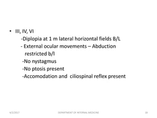 • III, IV, VI
-Diplopia at 1 m lateral horizontal fields B/L
- External ocular movements – Abduction
restricted b/l
-No nystagmus
-No ptosis present
-Accomodation and ciliospinal reflex present
4/2/2017 18DEPARTMENT OF INTERNAL MEDICINE
 
