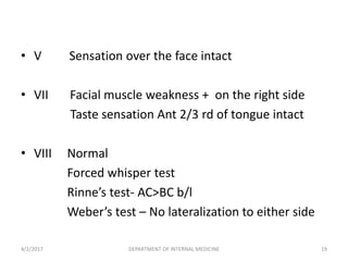 • V Sensation over the face intact
• VII Facial muscle weakness + on the right side
Taste sensation Ant 2/3 rd of tongue intact
• VIII Normal
Forced whisper test
Rinne’s test- AC>BC b/l
Weber’s test – No lateralization to either side
4/2/2017 19DEPARTMENT OF INTERNAL MEDICINE
 