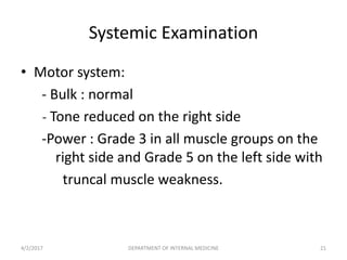 • Motor system:
- Bulk : normal
- Tone reduced on the right side
-Power : Grade 3 in all muscle groups on the
right side and Grade 5 on the left side with
truncal muscle weakness.
Systemic Examination
4/2/2017 21DEPARTMENT OF INTERNAL MEDICINE
 