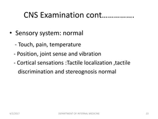 CNS Examination cont…………….
• Sensory system: normal
- Touch, pain, temperature
- Position, joint sense and vibration
- Cortical sensations :Tactile localization ,tactile
discrimination and stereognosis normal
4/2/2017 23DEPARTMENT OF INTERNAL MEDICINE
 
