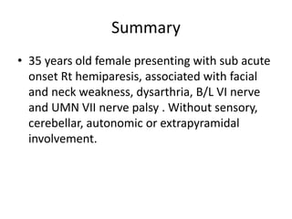 Summary
• 35 years old female presenting with sub acute
onset Rt hemiparesis, associated with facial
and neck weakness, dysarthria, B/L VI nerve
and UMN VII nerve palsy . Without sensory,
cerebellar, autonomic or extrapyramidal
involvement.
 