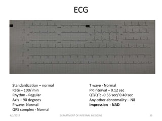 ECG
Standardization – normal
Rate – 100/ min
Rhythm - Regular
Axis – 90 degrees
P wave- Normal
QRS complex - Normal
T wave - Normal
PR interval – 0.12 sec
QT/QTc -0.36 sec/ 0.40 sec
Any other abnormality – Nil
Impression - NAD
4/2/2017 30DEPARTMENT OF INTERNAL MEDICINE
 