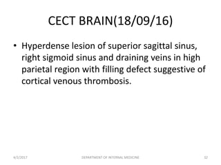 CECT BRAIN(18/09/16)
• Hyperdense lesion of superior sagittal sinus,
right sigmoid sinus and draining veins in high
parietal region with filling defect suggestive of
cortical venous thrombosis.
4/2/2017 DEPARTMENT OF INTERNAL MEDICINE 32
 