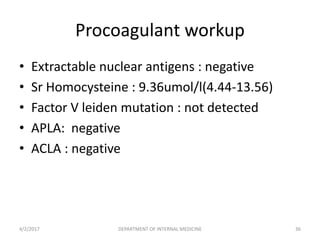 Procoagulant workup
• Extractable nuclear antigens : negative
• Sr Homocysteine : 9.36umol/l(4.44-13.56)
• Factor V leiden mutation : not detected
• APLA: negative
• ACLA : negative
4/2/2017 DEPARTMENT OF INTERNAL MEDICINE 36
 