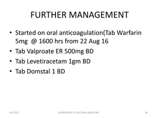 FURTHER MANAGEMENT
• Started on oral anticoagulation(Tab Warfarin
5mg @ 1600 hrs from 22 Aug 16
• Tab Valproate ER 500mg BD
• Tab Levetiracetam 1gm BD
• Tab Domstal 1 BD
4/2/2017 DEPARTMENT OF INTERNAL MEDICINE 38
 
