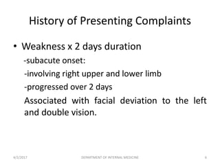 History of Presenting Complaints
• Weakness x 2 days duration
-subacute onset:
-involving right upper and lower limb
-progressed over 2 days
Associated with facial deviation to the left
and double vision.
4/2/2017 6DEPARTMENT OF INTERNAL MEDICINE
 