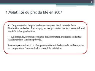 5



1.Volatilité du prix du blé en 2007


  L’augmentation du prix du blé en 2007 est liée à une très forte
 diminution de l’offre : les campagnes 2005-2006 et 2006-2007 ont donné
 une très faible production

  La demande, représentée par la consommation mondiale est restée
 stable pendant la même période.

 Remarque : même si ce n’est pas mentionné, la demande est bien prise
 en compte dans l’ensemble de cet outil de prévision
 