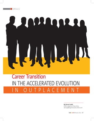 skills




Career Transition
in the Accelerated Evolution
in Outplacement

                     By Darryl Judd,
                     COO, Logistics Executive,
                     darrylj@logisticsexecutive.com


                             SCMPr
                             Supply Chain Management Professional
                                                                    n practice
                                                                    n knowledge
                                                                    n	
                                                                    n	
                                                                    n	
                                                                      best practice
                                                                      research
                                                                      human resource
                                                                    February 2013   Vol. 1—No.1
                                                                                           `150
                                                                                                  February 2013   47
                                               The Future
                                          of Supply Chain
 