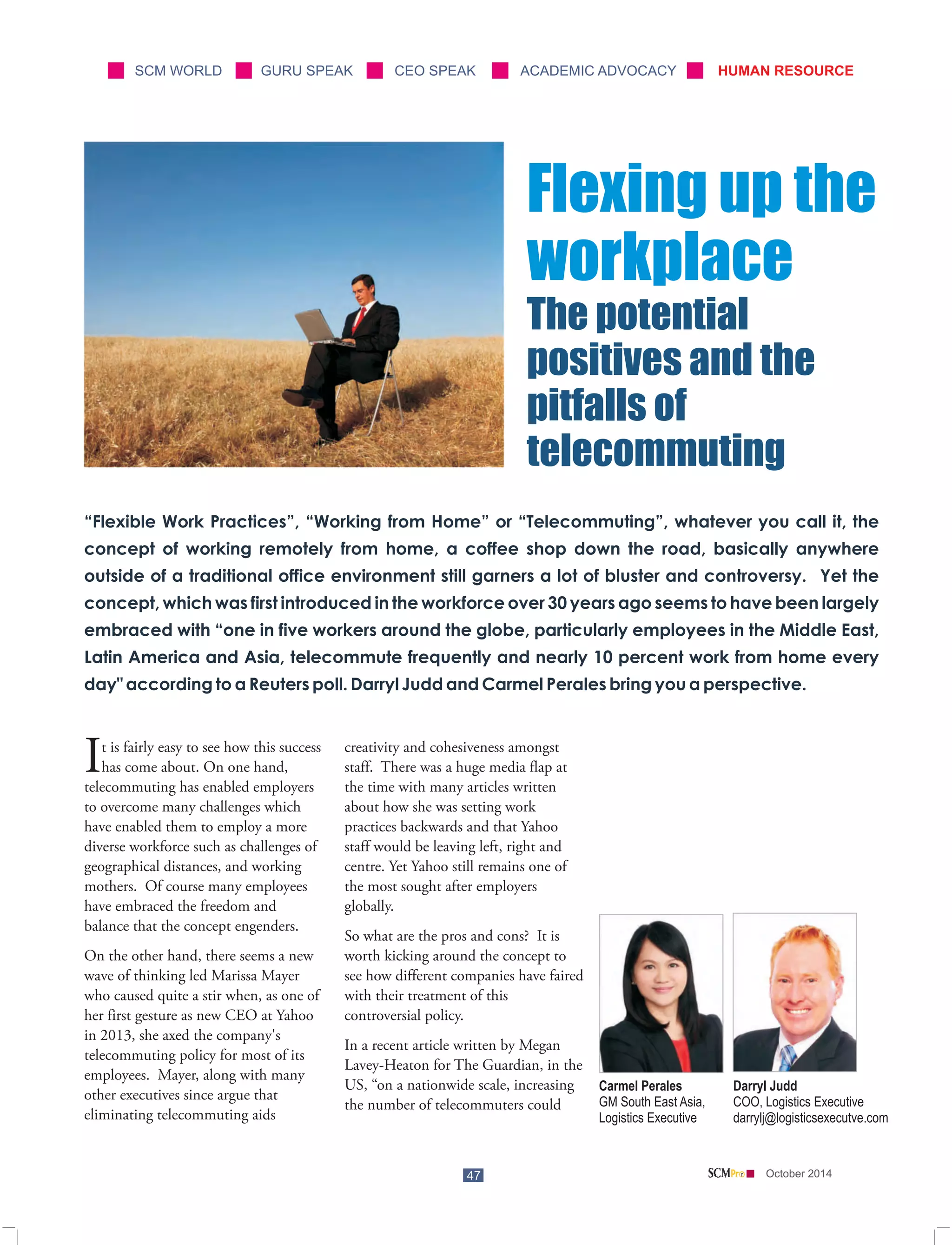 SCM WORLD GURU SPEAK CEO SPEAK ACADEMIC ADVOCACY HUMAN RESOURCE 
“Flexible Work Practices”, “Working from Home” or “Telecommuting”, whatever you call it, the 
concept of working remotely from home, a coffee shop down the road, basically anywhere 
outside of a traditional office environment still garners a lot of bluster and controversy. Yet the 
concept, which was first introduced in the workforce over 30 years ago seems to have been largely 
embraced with “one in five workers around the globe, particularly employees in the Middle East, 
Latin America and Asia, telecommute frequently and nearly 10 percent work from home every 
day" according to a Reuters poll. Darryl Judd and Carmel Perales bring you a perspective. 
Darryl Judd 
COO, Logistics Executive 
darrylj@logisticsexecutve.com 
Carmel Perales 
GM South East Asia, 
Logistics Executive 
t is fairly easy to see how this success creativity and cohesiveness amongst Ihas come about. On one hand, staff. There was a huge media flap at 
telecommuting has enabled employers the time with many articles written 
to overcome many challenges which about how she was setting work 
have enabled them to employ a more practices backwards and that Yahoo 
diverse workforce such as challenges of staff would be leaving left, right and 
geographical distances, and working centre. Yet Yahoo still remains one of 
mothers. Of course many employees the most sought after employers 
have embraced the freedom and globally. 
balance that the concept engenders. 
So what are the pros and cons? It is 
On the other hand, there seems a new worth kicking around the concept to 
wave of thinking led Marissa Mayer see how different companies have faired 
who caused quite a stir when, as one of with their treatment of this 
her first gesture as new CEO at Yahoo controversial policy. 
in 2013, she axed the company's 
In a recent article written by Megan 
47 October 2014 
telecommuting policy for most of its 
Lavey-Heaton for The Guardian, in the 
employees. Mayer, along with many 
US, “on a nationwide scale, increasing 
other executives since argue that 
the number of telecommuters could 
eliminating telecommuting aids 
Flexing up the 
workplace 
The potential 
positives and the 
pitfalls of 
telecommuting 
 