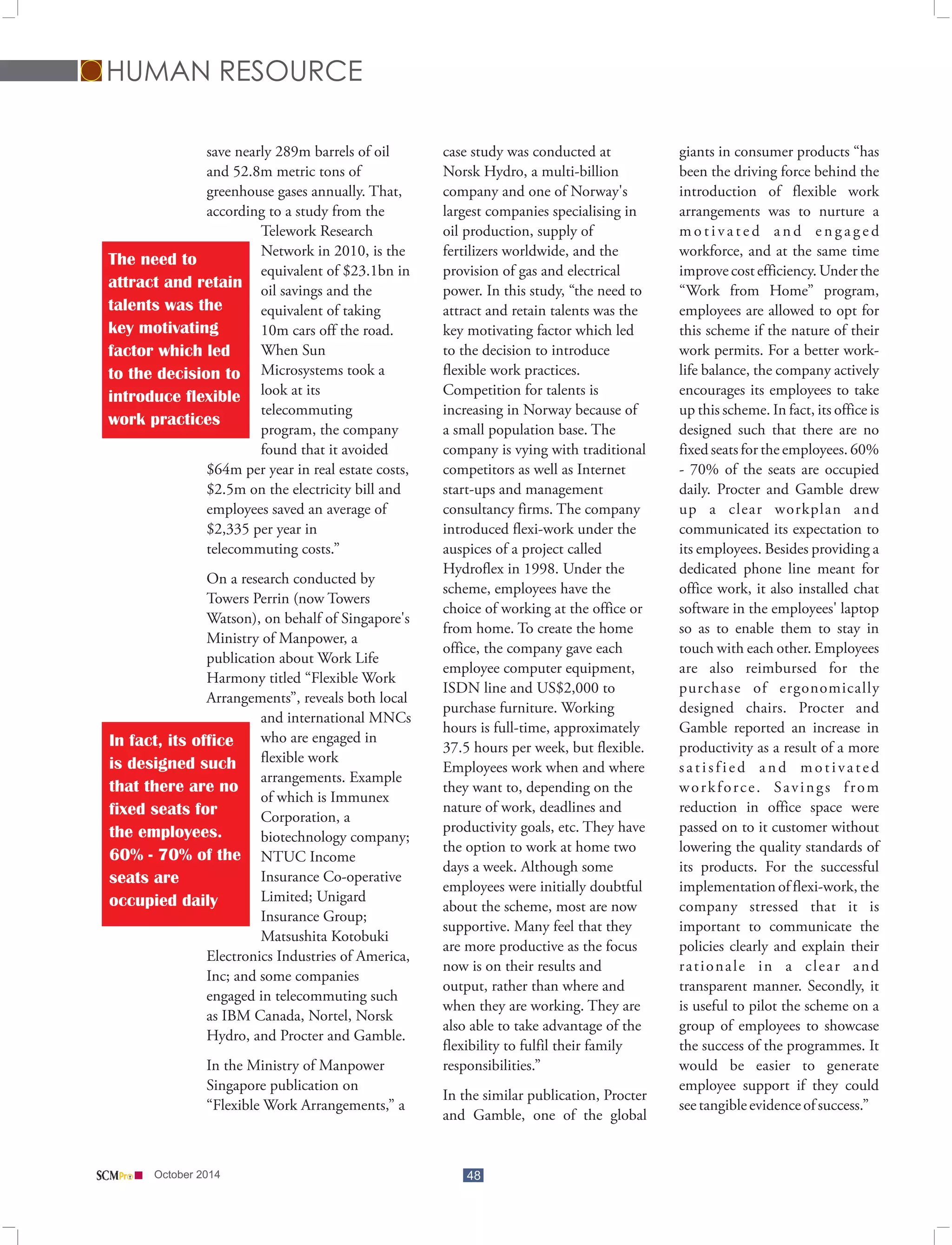 HUMAN RESOURCE 
save nearly 289m barrels of oil case study was conducted at giants in consumer products “has 
and 52.8m metric tons of Norsk Hydro, a multi-billion been the driving force behind the 
greenhouse gases annually. That, company and one of Norway's introduction of flexible work 
according to a study from the largest companies specialising in arrangements was to nurture a 
Telework Research oil production, supply of m o t i v a t e d a n d e n g a g e d 
Network in 2010, is the fertilizers worldwide, and the workforce, and at the same time 
equivalent of $23.1bn in provision of gas and electrical improve cost efficiency. Under the 
oil savings and the power. In this study, “the need to “Work from Home” program, 
equivalent of taking attract and retain talents was the employees are allowed to opt for 
10m cars off the road. key motivating factor which led this scheme if the nature of their 
When Sun to the decision to introduce work permits. For a better work- 
Microsystems took a flexible work practices. life balance, the company actively 
look at its Competition for talents is encourages its employees to take 
telecommuting increasing in Norway because of up this scheme. In fact, its office is 
program, the company a small population base. The designed such that there are no 
found that it avoided company is vying with traditional fixed seats for the employees. 60% 
The need to 
attract and retain 
talents was the 
key motivating 
factor which led 
to the decision to 
introduce flexible 
work practices 
$64m per year in real estate costs, competitors as well as Internet - 70% of the seats are occupied 
$2.5m on the electricity bill and start-ups and management daily. Procter and Gamble drew 
employees saved an average of consultancy firms. The company up a clear workplan and 
$2,335 per year in introduced flexi-work under the communicated its expectation to 
telecommuting costs.” auspices of a project called its employees. Besides providing a 
Hydroflex in 1998. Under the dedicated phone line meant for 
On a research conducted by scheme, employees have the office work, it also installed chat 
Towers Perrin (now Towers choice of working at the office or software in the employees' laptop 
Watson), on behalf of Singapore's from home. To create the home so as to enable them to stay in 
Ministry of Manpower, a 
office, the company gave each touch with each other. Employees 
publication about Work Life 
employee computer equipment, are also reimbursed for the 
Harmony titled “Flexible Work 
ISDN line and US$2,000 to purchase of ergonomically 
Arrangements”, reveals both local 
purchase furniture. Working designed chairs. Procter and 
and international MNCs 
hours is full-time, approximately Gamble reported an increase in 
who are engaged in 
37.5 hours per week, but flexible. productivity as a result of a more 
flexible work 
Employees work when and where s a t i s f i e d a n d m o t i v a t e d 
arrangements. Example 
they want to, depending on the w o r k f o r c e . S a v i n g s f r o m 
of which is Immunex 
nature of work, deadlines and reduction in office space were 
Corporation, a 
productivity goals, etc. They have passed on to it customer without 
biotechnology company; 
the option to work at home two lowering the quality standards of 
NTUC Income 
days a week. Although some its products. For the successful 
Insurance Co-operative 
employees were initially doubtful implementation of flexi-work, the 
Limited; Unigard 
about the scheme, most are now company stressed that it is 
Insurance Group; 
supportive. Many feel that they important to communicate the 
Matsushita Kotobuki 
are more productive as the focus policies clearly and explain their 
In fact, its office 
is designed such 
that there are no 
fixed seats for 
the employees. 
60% - 70% of the 
seats are 
occupied daily 
Electronics Industries of America, 
now is on their results and r a t i o n a l e i n a c l e a r a n d 
Inc; and some companies 
output, rather than where and transparent manner. Secondly, it 
engaged in telecommuting such 
when they are working. They are is useful to pilot the scheme on a 
as IBM Canada, Nortel, Norsk 
also able to take advantage of the group of employees to showcase 
Hydro, and Procter and Gamble. 
flexibility to fulfil their family the success of the programmes. It 
In the Ministry of Manpower responsibilities.” would be easier to generate 
Singapore publication on employee support if they could 
In the similar publication, Procter 
“Flexible Work Arrangements,” a see tangible evidence of success.” 
and Gamble, one of the global 
October 2014 48 
 